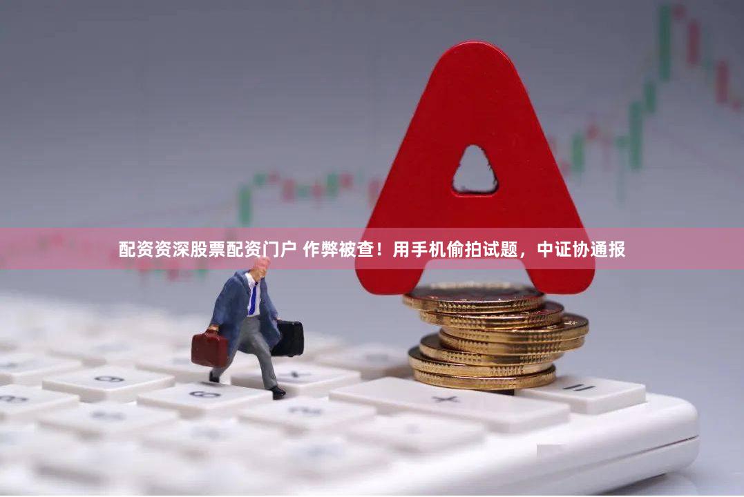 配资资深股票配资门户 作弊被查！用手机偷拍试题，中证协通报