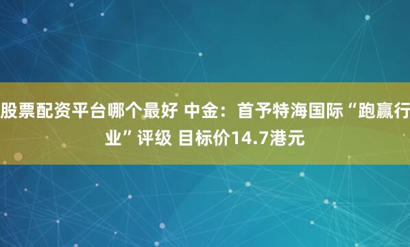 股票配资平台哪个最好 中金：首予特海国际“跑赢行业”评级 目标价14.7港元