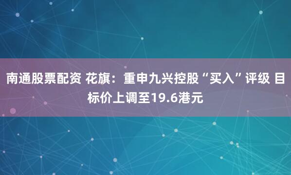 南通股票配资 花旗：重申九兴控股“买入”评级 目标价上调至19.6港元