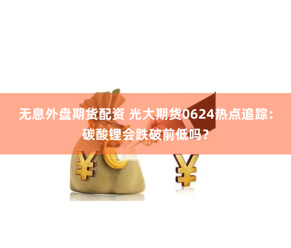 无息外盘期货配资 光大期货0624热点追踪：碳酸锂会跌破前低吗？