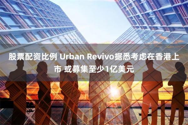 股票配资比例 Urban Revivo据悉考虑在香港上市 或募集至少1亿美元