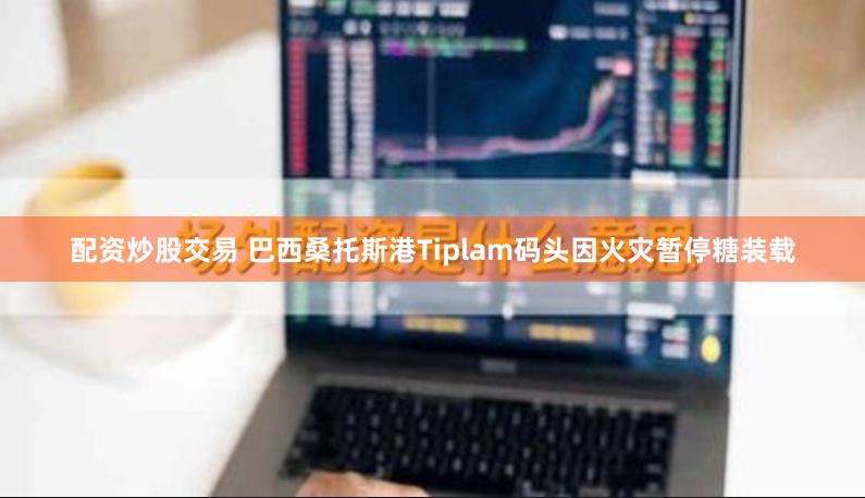 配资炒股交易 巴西桑托斯港Tiplam码头因火灾暂停糖装载