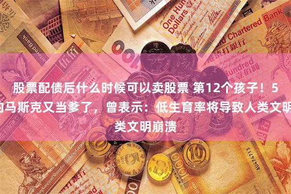 股票配债后什么时候可以卖股票 第12个孩子！52岁的马斯克又当爹了，曾表示：低生育率将导致人类文明崩溃