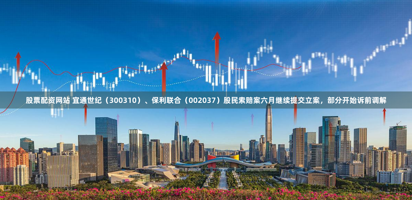 股票配资网站 宜通世纪（300310）、保利联合（002037）股民索赔案六月继续提交立案，部分开始诉前调解