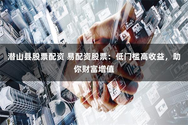 潜山县股票配资 易配资股票：低门槛高收益，助你财富增值