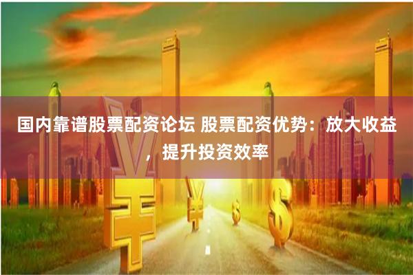 国内靠谱股票配资论坛 股票配资优势：放大收益，提升投资效率