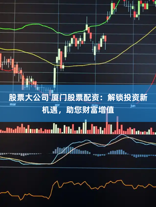 股票大公司 厦门股票配资：解锁投资新机遇，助您财富增值