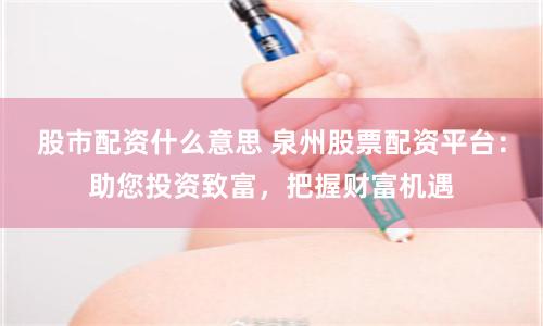 股市配资什么意思 泉州股票配资平台：助您投资致富，把握财富机遇