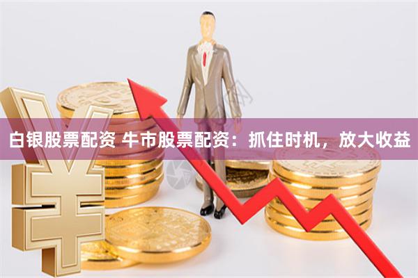 白银股票配资 牛市股票配资：抓住时机，放大收益