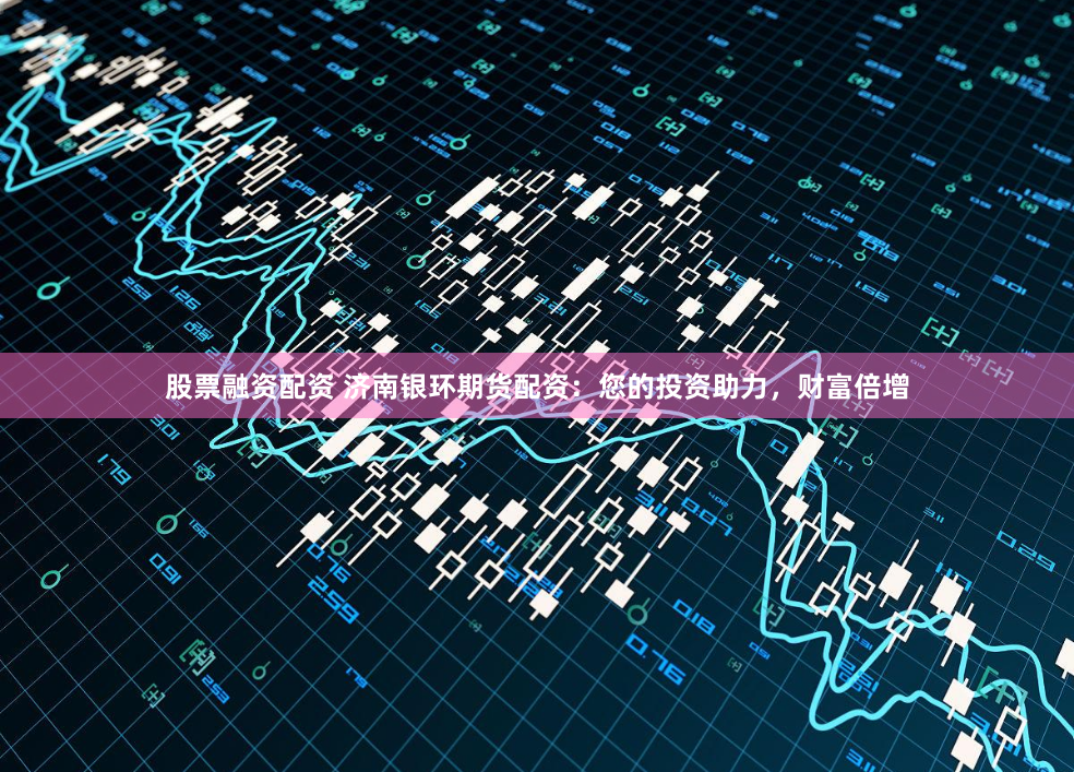 股票融资配资 济南银环期货配资：您的投资助力，财富倍增
