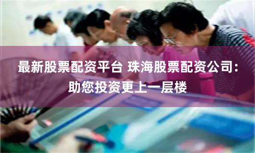 最新股票配资平台 珠海股票配资公司：助您投资更上一层楼