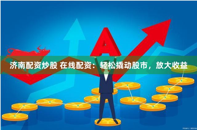 济南配资炒股 在线配资：轻松撬动股市，放大收益