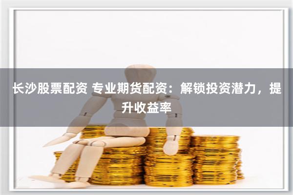 长沙股票配资 专业期货配资：解锁投资潜力，提升收益率