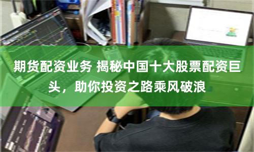 期货配资业务 揭秘中国十大股票配资巨头，助你投资之路乘风破浪