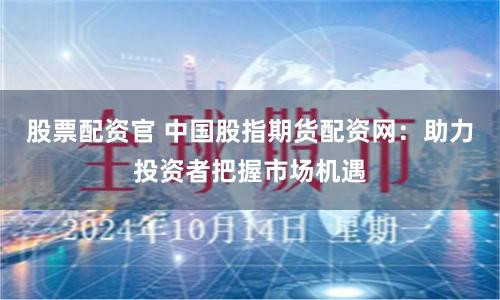 股票配资官 中国股指期货配资网：助力投资者把握市场机遇