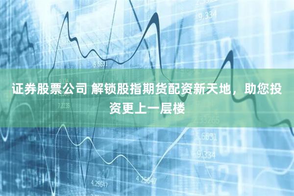 证券股票公司 解锁股指期货配资新天地，助您投资更上一层楼