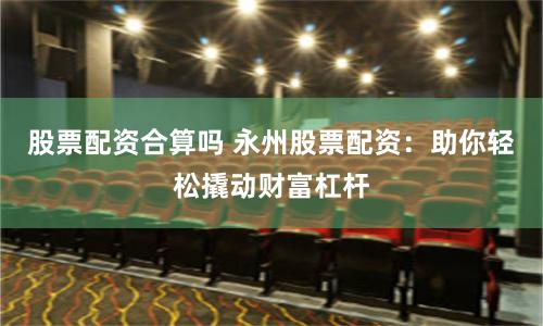 股票配资合算吗 永州股票配资：助你轻松撬动财富杠杆