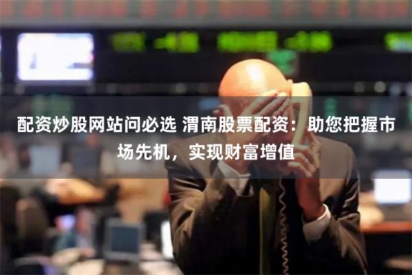 配资炒股网站问必选 渭南股票配资：助您把握市场先机，实现财富增值
