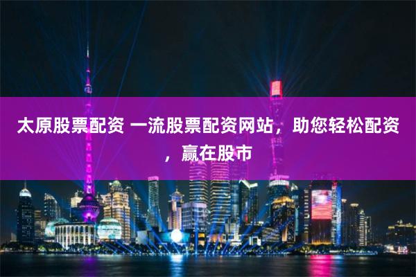 太原股票配资 一流股票配资网站,助您轻松配资,赢在股市