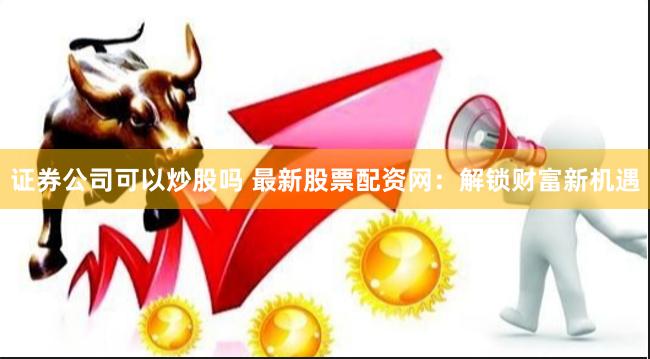 证券公司可以炒股吗 最新股票配资网:解锁财富新机遇