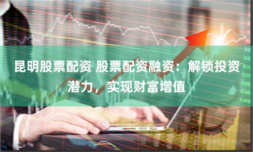 昆明股票配资 股票配资融资:解锁投资潜力,实现财富增值