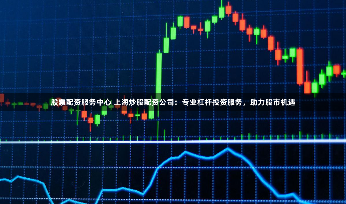 股票配资服务中心 上海炒股配资公司:专业杠杆投资服务,助力股市机遇