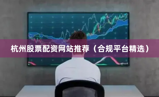杭州股票配资网站推荐（合规平台精选）