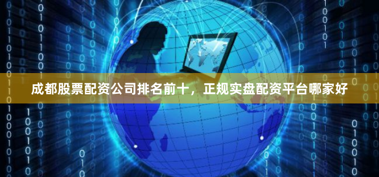 成都股票配资公司排名前十，正规实盘配资平台哪家好