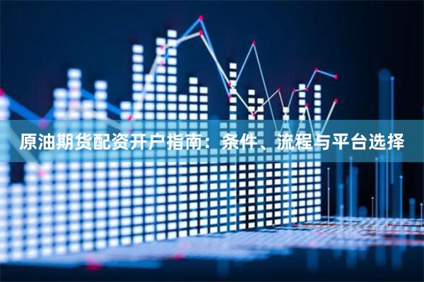 原油期货配资开户指南：条件、流程与平台选择