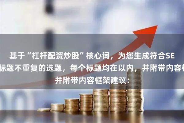 基于“杠杆配资炒股”核心词，为您生成符合SEO规范且标题不重复的选题，每个标题均在以内，并附带内容框架建议：